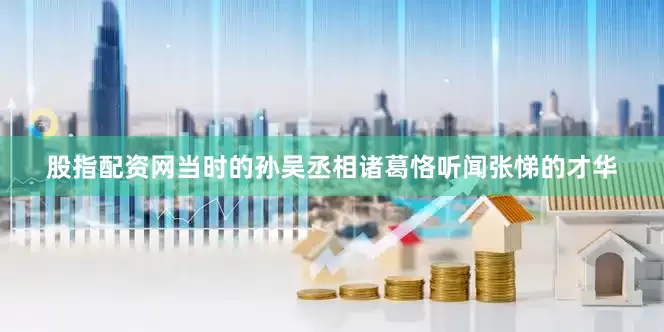 股指配资网当时的孙吴丞相诸葛恪听闻张悌的才华