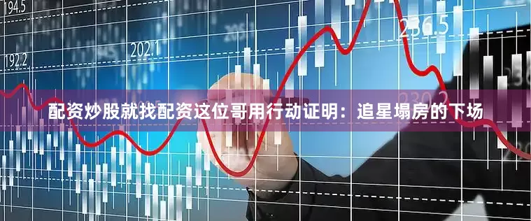 配资炒股就找配资这位哥用行动证明：追星塌房的下场