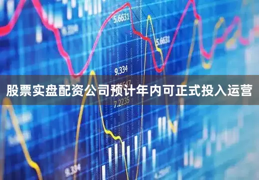 股票实盘配资公司预计年内可正式投入运营