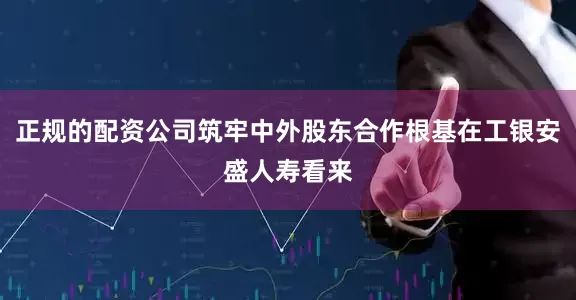 正规的配资公司筑牢中外股东合作根基在工银安盛人寿看来