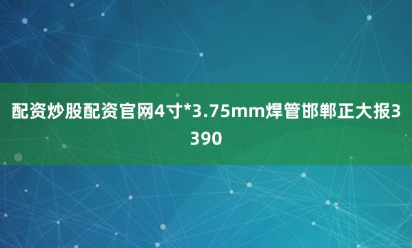 配资炒股配资官网4寸*3.75mm焊管邯郸正大报3390