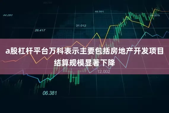 a股杠杆平台万科表示主要包括房地产开发项目结算规模显著下降