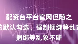 配资台平台官网但随之引发的默认勾选、强制捆绑等乱象不断