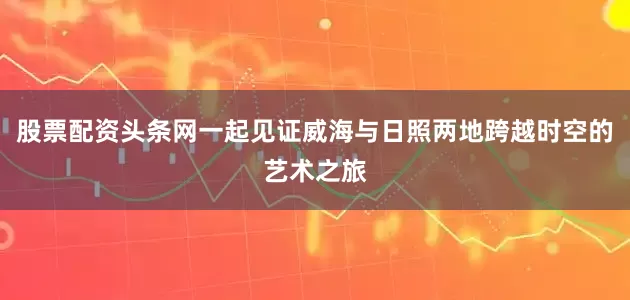 股票配资头条网一起见证威海与日照两地跨越时空的艺术之旅
