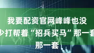 我要配资官网峰峰也没少打帮着“招兵买马”那一套