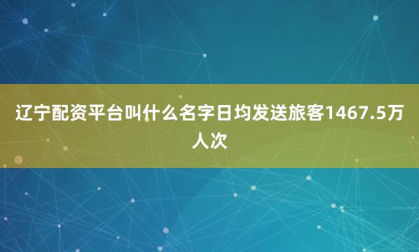 辽宁配资平台叫什么名字日均发送旅客1467.5万人次