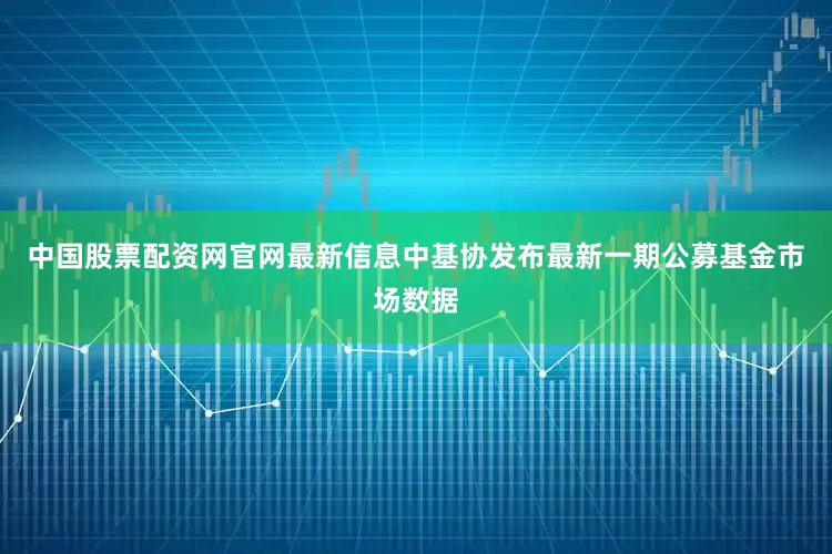 中国股票配资网官网最新信息中基协发布最新一期公募基金市场数据