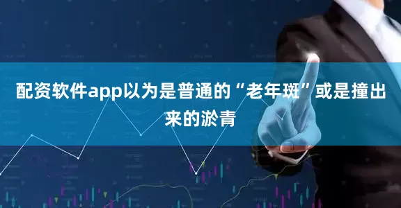 配资软件app以为是普通的“老年斑”或是撞出来的淤青