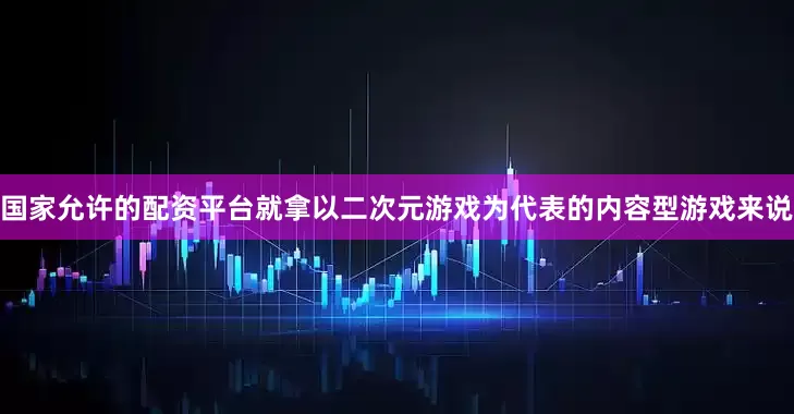 国家允许的配资平台就拿以二次元游戏为代表的内容型游戏来说
