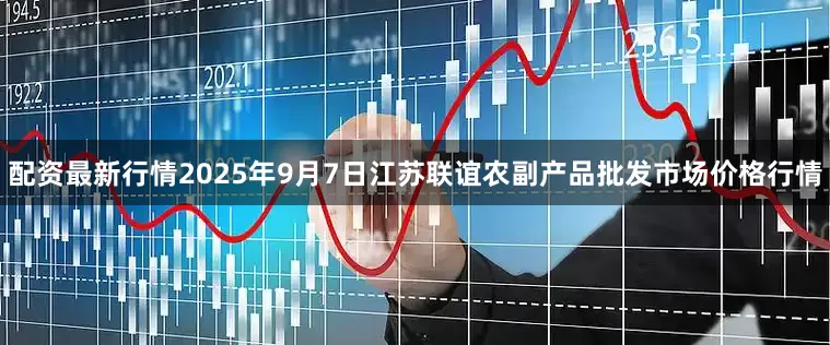 配资最新行情2025年9月7日江苏联谊农副产品批发市场价格行情