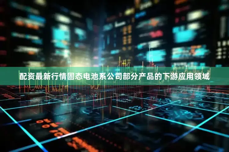 配资最新行情固态电池系公司部分产品的下游应用领域