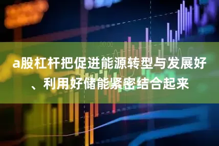 a股杠杆把促进能源转型与发展好、利用好储能紧密结合起来