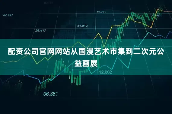 配资公司官网网站从国漫艺术市集到二次元公益画展