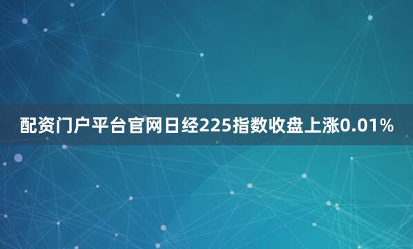 配资门户平台官网日经225指数收盘上涨0.01%